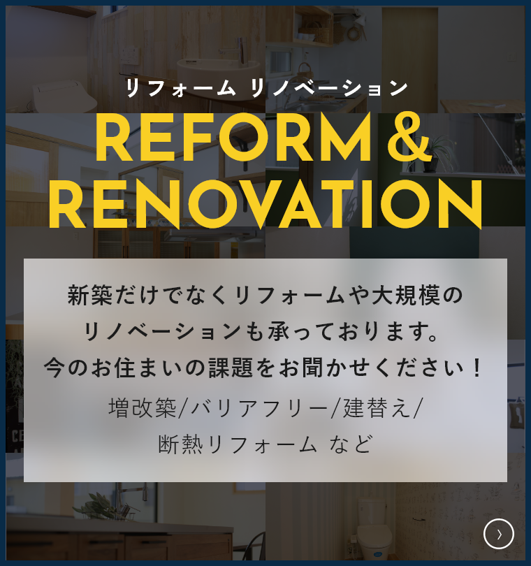 新築だけでなくリフォームや大規模のリノベーションも承っております。 今のお住まいの課題をお聞かせください！増改築/バリアフリー/建替え/断熱リフォーム などなど